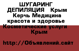 ШУГАРИНГ,  ДЕПИЛЯЦИЯ - Крым, Керчь Медицина, красота и здоровье » Косметические услуги   . Крым